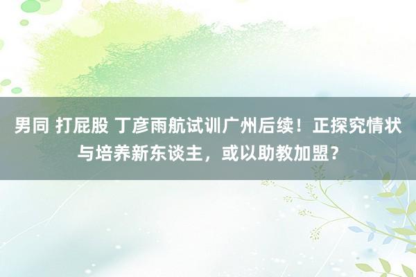 男同 打屁股 丁彦雨航试训广州后续！正探究情状与培养新东谈主，或以助教加盟？