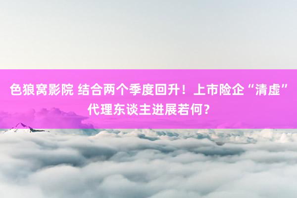 色狼窝影院 结合两个季度回升！上市险企“清虚”代理东谈主进展若何？