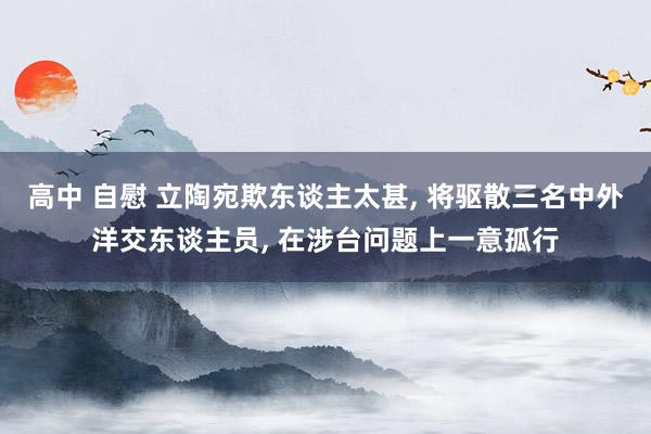 高中 自慰 立陶宛欺东谈主太甚， 将驱散三名中外洋交东谈主员， 在涉台问题上一意孤行