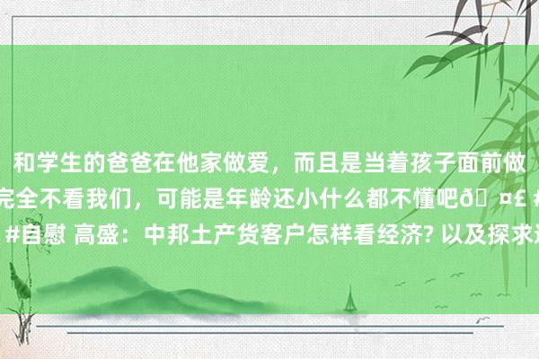 和学生的爸爸在他家做爱，而且是当着孩子面前做爱，太刺激了，孩子完全不看我们，可能是年龄还小什么都不懂吧🤣 #同城 #文爱 #自慰 高盛：中邦土产货客户怎样看经济? 以及探求通缩、降息、汇率、地产的疑问解答