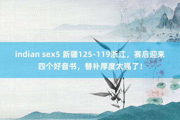 indian sex5 新疆125-119浙江，赛后迎来四个好音书，替补厚度太强了！