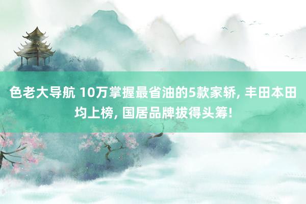 色老大导航 10万掌握最省油的5款家轿， 丰田本田均上榜， 国居品牌拔得头筹!