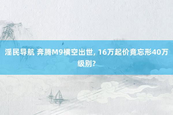 淫民导航 奔腾M9横空出世， 16万起价竟忘形40万级别?