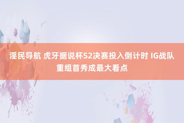 淫民导航 虎牙据说杯S2决赛投入倒计时 IG战队重组首秀成最大看点