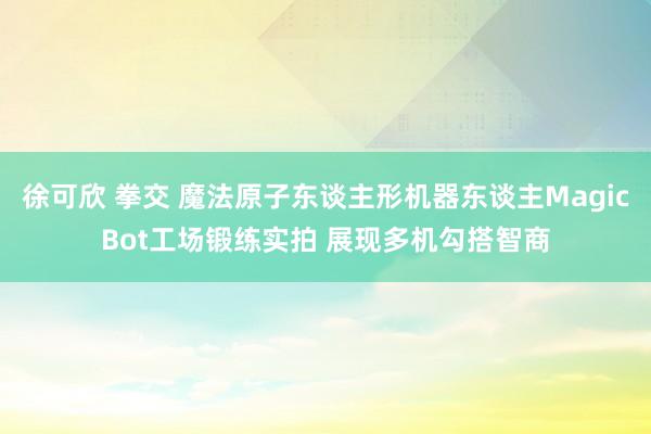 徐可欣 拳交 魔法原子东谈主形机器东谈主MagicBot工场锻练实拍 展现多机勾搭智商