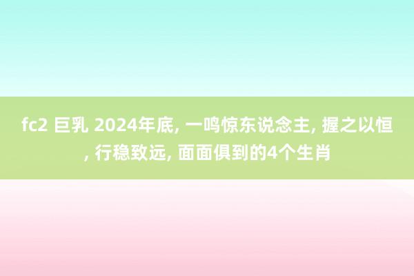 fc2 巨乳 2024年底， 一鸣惊东说念主， 握之以恒， 行稳致远， 面面俱到的4个生肖