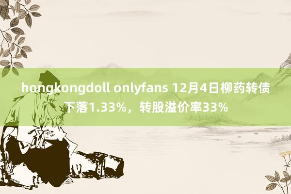 hongkongdoll onlyfans 12月4日柳药转债下落1.33%，转股溢价率33%