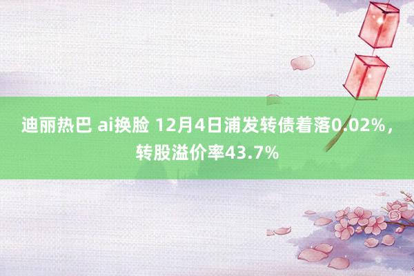 迪丽热巴 ai换脸 12月4日浦发转债着落0.02%，转股溢价率43.7%