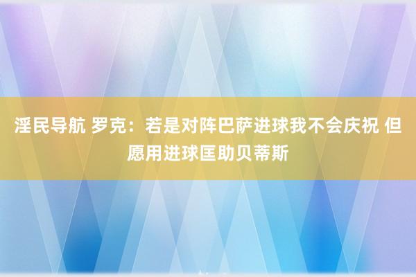 淫民导航 罗克：若是对阵巴萨进球我不会庆祝 但愿用进球匡助贝蒂斯