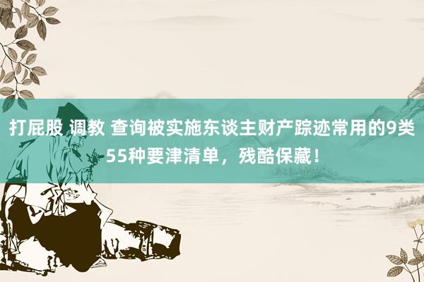 打屁股 调教 查询被实施东谈主财产踪迹常用的9类55种要津清单，残酷保藏！