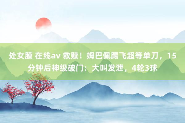 处女膜 在线av 救赎！姆巴佩踢飞超等单刀，15分钟后神级破门：大叫发泄，4轮3球