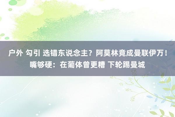 户外 勾引 选错东说念主？阿莫林竟成曼联伊万！嘴够硬：在葡体曾更糟 下轮踢曼城