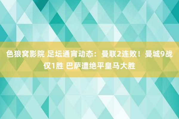 色狼窝影院 足坛通宵动态：曼联2连败！曼城9战仅1胜 巴萨遭绝平皇马大胜