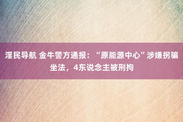 淫民导航 金牛警方通报：“原能源中心”涉嫌拐骗坐法，4东说念主被刑拘