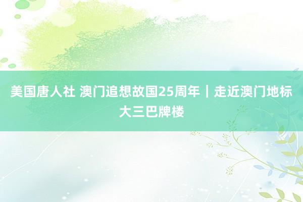 美国唐人社 澳门追想故国25周年｜走近澳门地标大三巴牌楼