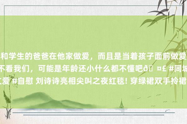 和学生的爸爸在他家做爱，而且是当着孩子面前做爱，太刺激了，孩子完全不看我们，可能是年龄还小什么都不懂吧🤣 #同城 #文爱 #自慰 刘诗诗亮相尖叫之夜红毯! 穿绿裙双手拎裙摆， 好意思成东方淮竹翻版了