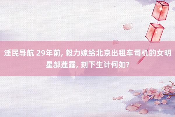 淫民导航 29年前， 毅力嫁给北京出租车司机的女明星郝莲露， 刻下生计何如?