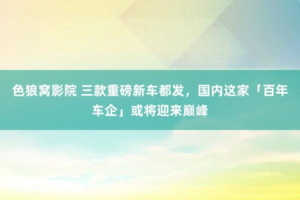 色狼窝影院 三款重磅新车都发，国内这家「百年车企」或将迎来巅峰