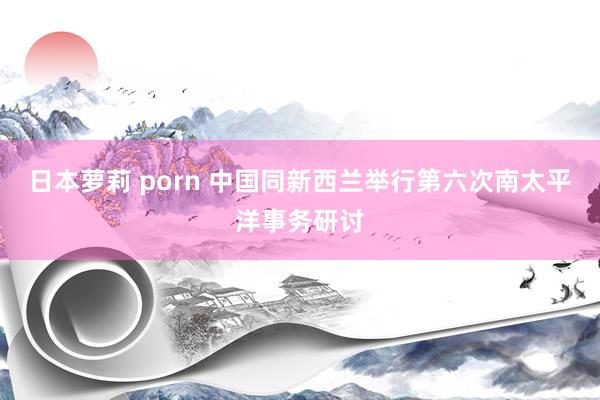 日本萝莉 porn 中国同新西兰举行第六次南太平洋事务研讨