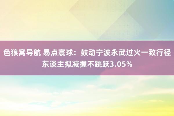 色狼窝导航 易点寰球：鼓动宁波永武过火一致行径东谈主拟减握不跳跃3.05%