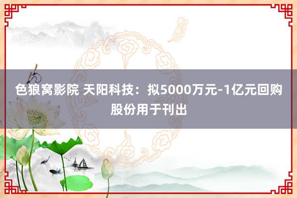 色狼窝影院 天阳科技：拟5000万元-1亿元回购股份用于刊出