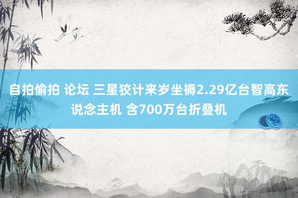 自拍偷拍 论坛 三星狡计来岁坐褥2.29亿台智高东说念主机 含700万台折叠机