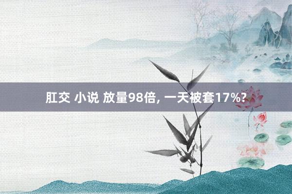 肛交 小说 放量98倍， 一天被套17%?