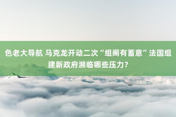 色老大导航 马克龙开动二次“组阁有蓄意”法国组建新政府濒临哪些压力？