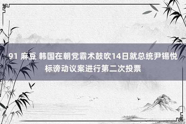 91 麻豆 韩国在朝党霸术鼓吹14日就总统尹锡悦标谤动议案进行第二次投票