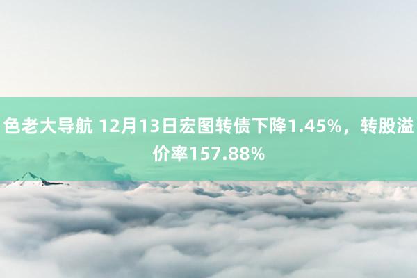 色老大导航 12月13日宏图转债下降1.45%，转股溢价率157.88%