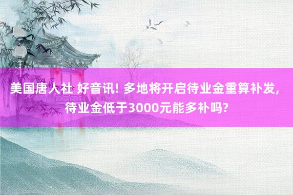 美国唐人社 好音讯! 多地将开启待业金重算补发， 待业金低于3000元能多补吗?