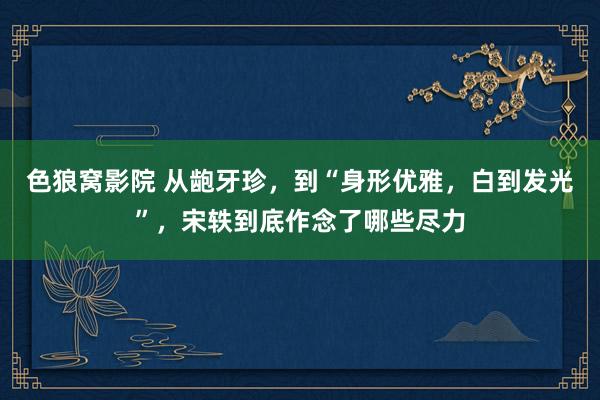 色狼窝影院 从龅牙珍，到“身形优雅，白到发光”，宋轶到底作念了哪些尽力