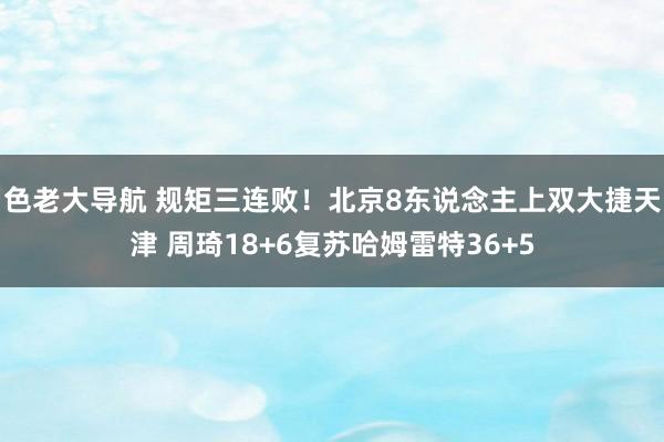 色老大导航 规矩三连败！北京8东说念主上双大捷天津 周琦18+6复苏哈姆雷特36+5