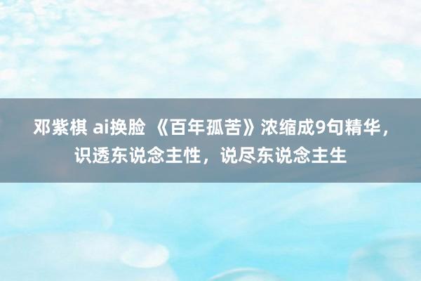 邓紫棋 ai换脸 《百年孤苦》浓缩成9句精华，识透东说念主性，说尽东说念主生