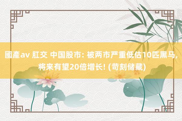 國產av 肛交 中国股市: 被两市严重低估10匹黑马， 将来有望20倍增长! (苛刻储藏)