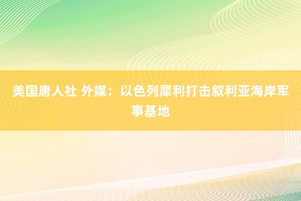 美国唐人社 外媒：以色列犀利打击叙利亚海岸军事基地