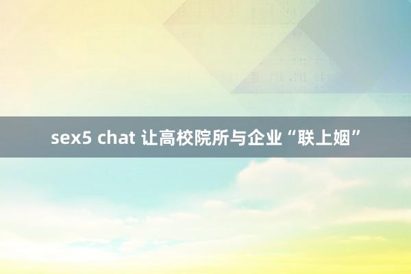 sex5 chat 让高校院所与企业“联上姻”