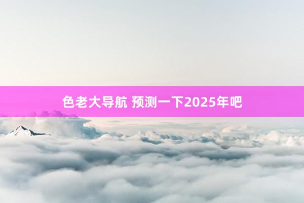 色老大导航 预测一下2025年吧