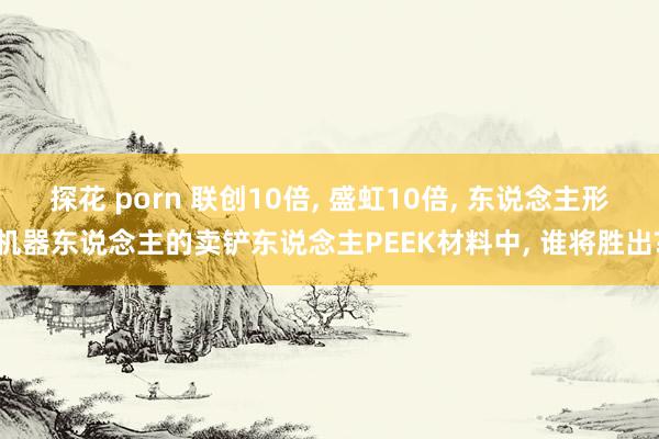 探花 porn 联创10倍， 盛虹10倍， 东说念主形机器东说念主的卖铲东说念主PEEK材料中， 谁将胜出?