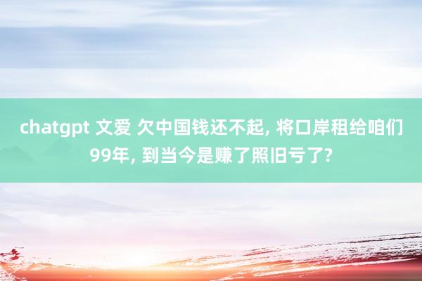 chatgpt 文爱 欠中国钱还不起， 将口岸租给咱们99年， 到当今是赚了照旧亏了?