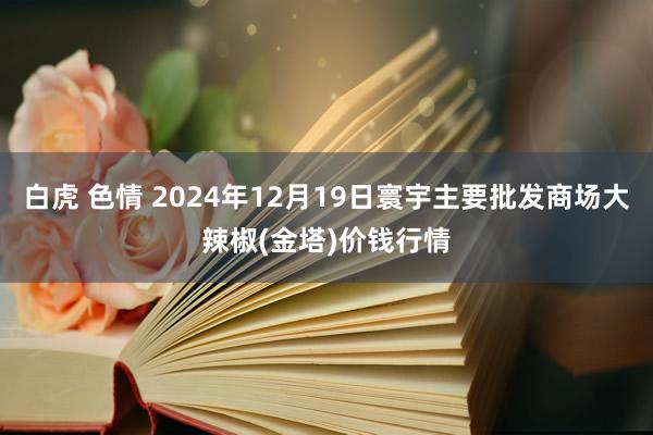 白虎 色情 2024年12月19日寰宇主要批发商场大辣椒(金塔)价钱行情