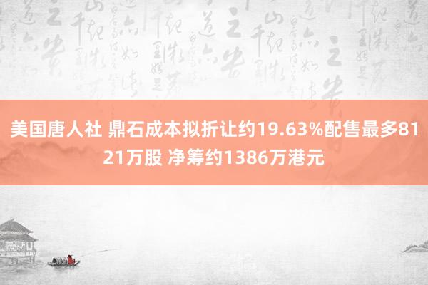 美国唐人社 鼎石成本拟折让约19.63%配售最多8121万股 净筹约1386万港元