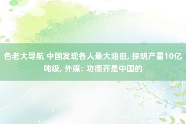 色老大导航 中国发现各人最大油田， 探明产量10亿吨级， 外媒: 功德齐是中国的