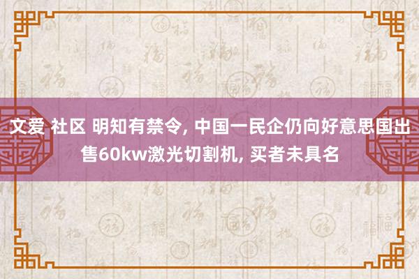 文爱 社区 明知有禁令， 中国一民企仍向好意思国出售60kw激光切割机， 买者未具名