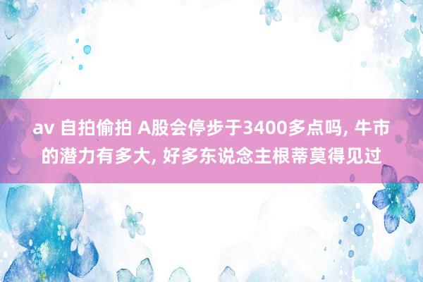 av 自拍偷拍 A股会停步于3400多点吗， 牛市的潜力有多大， 好多东说念主根蒂莫得见过