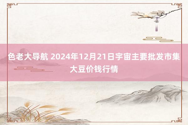 色老大导航 2024年12月21日宇宙主要批发市集大豆价钱行情