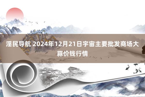 淫民导航 2024年12月21日宇宙主要批发商场大蒜价钱行情