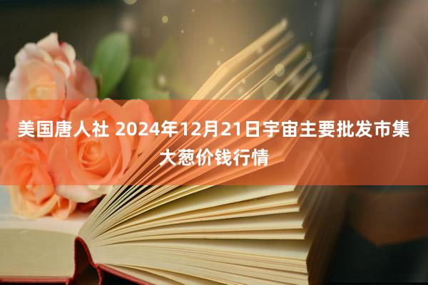 美国唐人社 2024年12月21日宇宙主要批发市集大葱价钱行情