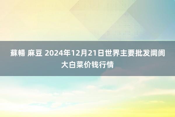 蘇暢 麻豆 2024年12月21日世界主要批发阛阓大白菜价钱行情