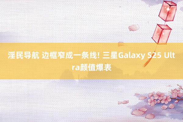 淫民导航 边框窄成一条线! 三星Galaxy S25 Ultra颜值爆表